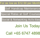 For as low as $12.50 per Month Golf Handicap Maintenance  Special Rates at Golf Courses Social & Networking Activities  … Join Us Today Call +65 6747 4898